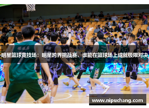 明星篮球竞技场：明星跨界挑战赛，谁能在篮球场上成就极限对决