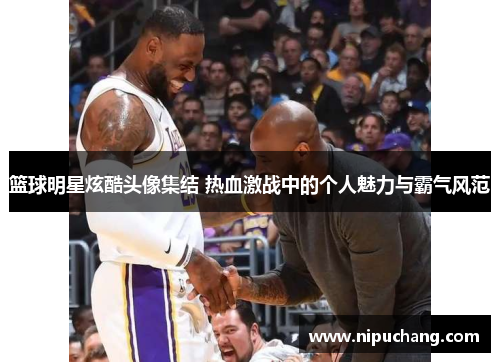 篮球明星炫酷头像集结 热血激战中的个人魅力与霸气风范