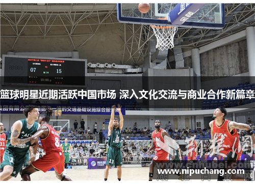 篮球明星近期活跃中国市场 深入文化交流与商业合作新篇章