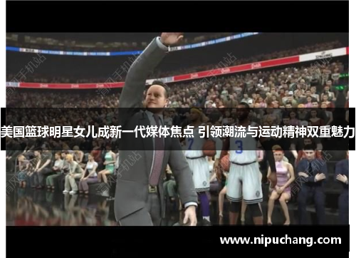 美国篮球明星女儿成新一代媒体焦点 引领潮流与运动精神双重魅力