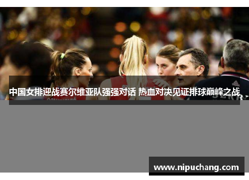 中国女排迎战赛尔维亚队强强对话 热血对决见证排球巅峰之战